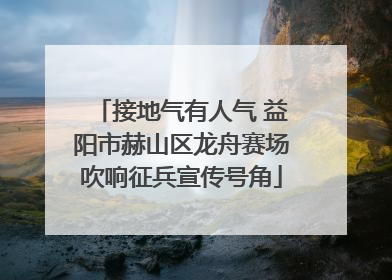 接地气有人气 益阳市赫山区龙舟赛场吹响征兵宣传号角