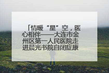 情暖“星”空，医心相伴——大连市金州区第一人民医院走进晨光书院自闭症康复服务中心