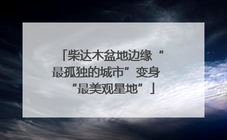 柴达木盆地边缘“最孤独的城市”变身“最美观星地”