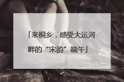来桐乡，感受大运河畔的“宋韵”端午