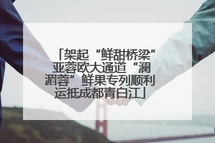架起“鲜甜桥梁” 亚蓉欧大通道“澜湄蓉”鲜果专列顺利运抵成都青白江