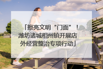 擦亮文明“门面”！潍坊诸城相州镇开展店外经营整治专项行动