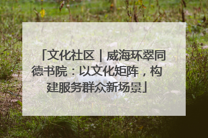 文化社区｜威海环翠同德书院：以文化矩阵，构建服务群众新场景