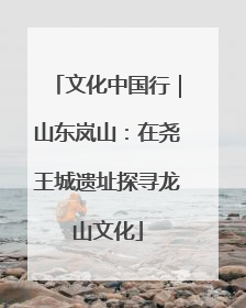 文化中国行｜山东岚山：在尧王城遗址探寻龙山文化