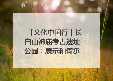 文化中国行｜长白山神庙考古遗址公园：展示和传承多民族文化交融