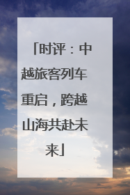 时评：中越旅客列车重启，跨越山海共赴未来