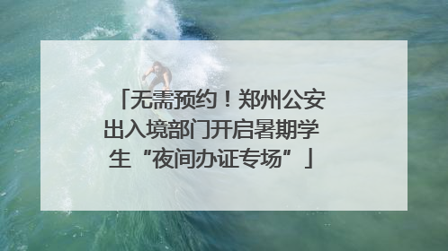 无需预约！郑州公安出入境部门开启暑期学生“夜间办证专场”