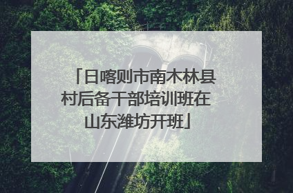 日喀则市南木林县村后备干部培训班在山东潍坊开班