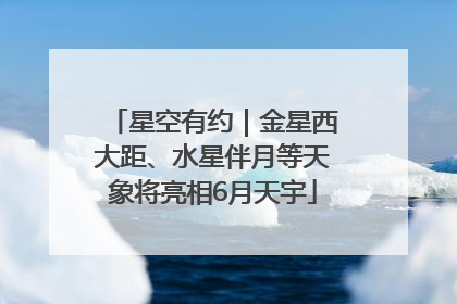 星空有约｜金星西大距、水星伴月等天象将亮相6月天宇