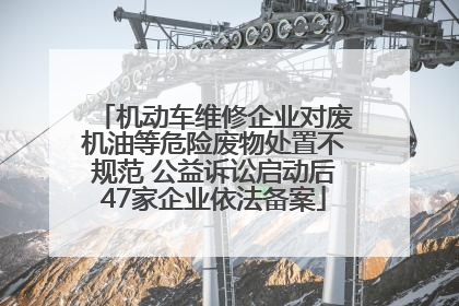 机动车维修企业对废机油等危险废物处置不规范 公益诉讼启动后47家企业依法备案
