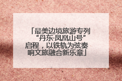 最美边境旅游专列“丹东·凤凰山号”启程，以铁轨为弦奏响文旅融合新乐章