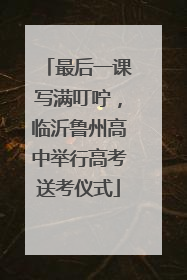 最后一课写满叮咛，临沂鲁州高中举行高考送考仪式