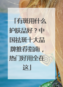 有斑用什么护肤品好？中国祛斑十大品牌推荐指南，热门好用全在这
