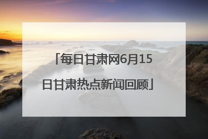 每日甘肃网6月15日甘肃热点新闻回顾