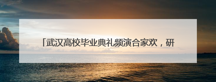武汉高校毕业典礼频演合家欢，研究生爸妈带“论文宝贝”同登台