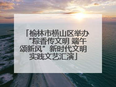 榆林市横山区举办“粽香传文明 端午颂新风”新时代文明实践文艺汇演