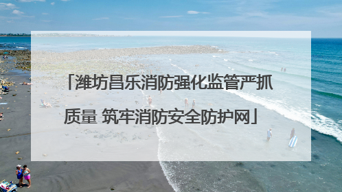 潍坊昌乐消防强化监管严抓质量 筑牢消防安全防护网
