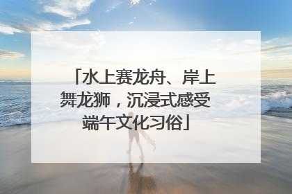 水上赛龙舟、岸上舞龙狮，沉浸式感受端午文化习俗