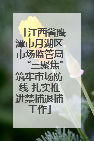 江西省鹰潭市月湖区市场监管局“三聚焦”筑牢市场防线 扎实推进禁捕退捕工作