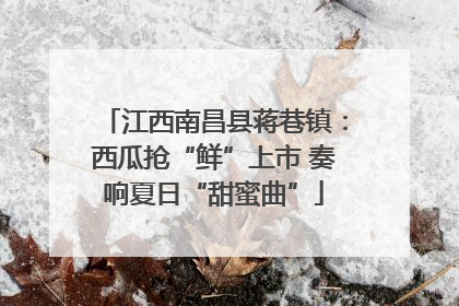 江西南昌县蒋巷镇：西瓜抢“鲜”上市 奏响夏日“甜蜜曲”