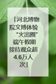 河北博物院文博体验“火出圈” 端午假期接待观众超4.6万人次