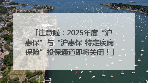 注意啦：2025年度“沪惠保”与“沪惠保-特定疾病保险”投保通道即将关闭！