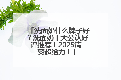 洗面奶什么牌子好？洗面奶十大公认好评推荐！2025清爽超给力！