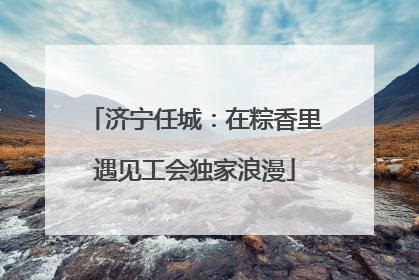 济宁任城：在粽香里遇见工会独家浪漫