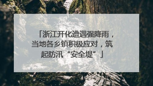 浙江开化遭遇强降雨，当地各乡镇积极应对，筑起防汛“安全堤”