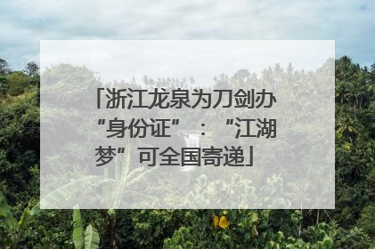 浙江龙泉为刀剑办“身份证”：“江湖梦”可全国寄递