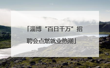 淄博“百日千万”招聘会点燃就业热潮