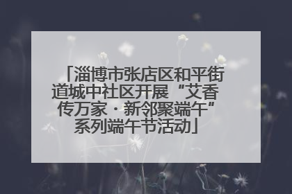 淄博市张店区和平街道城中社区开展“艾香传万家・新邻聚端午”系列端午节活动