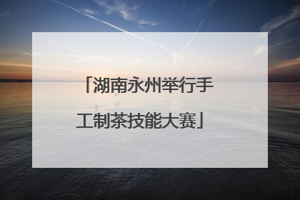 湖南永州举行手工制茶技能大赛