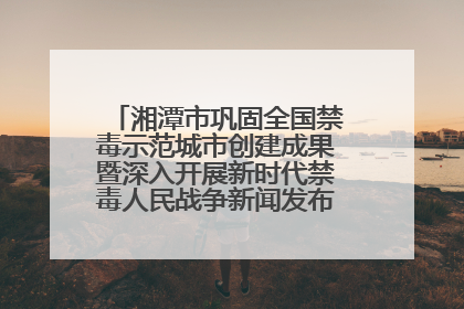 湘潭市巩固全国禁毒示范城市创建成果暨深入开展新时代禁毒人民战争新闻发布会答记者问摘录