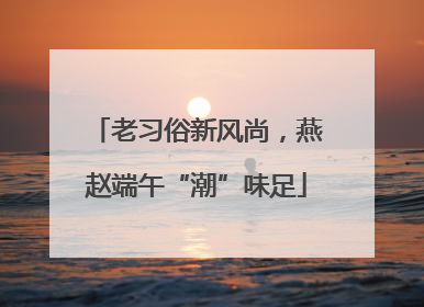 老习俗新风尚，燕赵端午“潮”味足