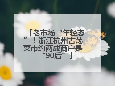 老市场“年轻态”！浙江杭州古荡菜市约两成商户是“90后”