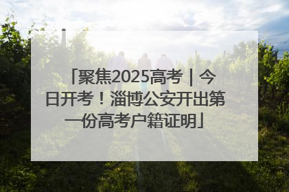 聚焦2025高考｜今日开考！淄博公安开出第一份高考户籍证明