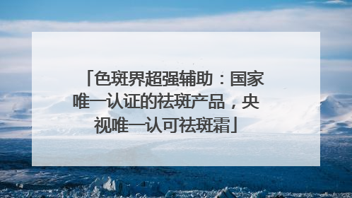 色斑界超强辅助：国家唯一认证的祛斑产品，央视唯一认可祛斑霜