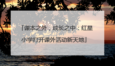 课本之外，成长之中：红星小学打开课外活动新天地