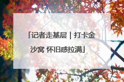 记者走基层｜打卡金沙窝 怀旧感拉满