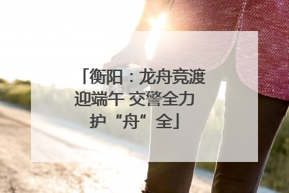 衡阳：龙舟竞渡迎端午 交警全力护“舟”全