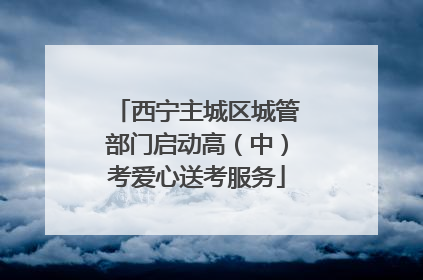西宁主城区城管部门启动高（中）考爱心送考服务