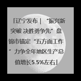 辽宁发布｜“振兴新突破 决胜勇争先”盘锦市锚定“五方面工作”力争全年地区生产总值增长5.5%左右