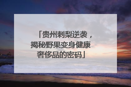 贵州刺梨逆袭，揭秘野果变身健康奢侈品的密码