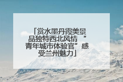 赏水墨丹霞美景 品独特西北风情 “青年城市体验官”感受兰州魅力