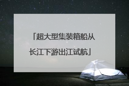 超大型集装箱船从长江下游出江试航