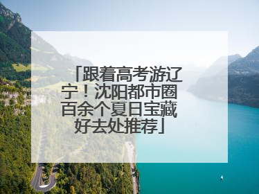 跟着高考游辽宁！沈阳都市圈百余个夏日宝藏好去处推荐