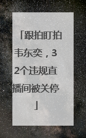 跟拍盯拍韦东奕，32个违规直播间被关停