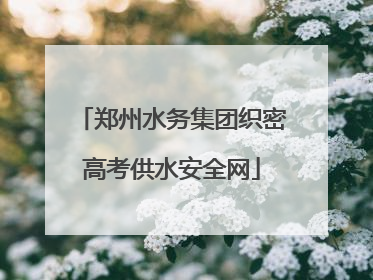 郑州水务集团织密高考供水安全网