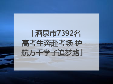 酒泉市7392名高考生奔赴考场 护航万千学子追梦路